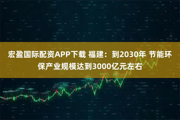 宏盈国际配资APP下载 福建：到2030年 节能环保产业规模达到3000亿元左右