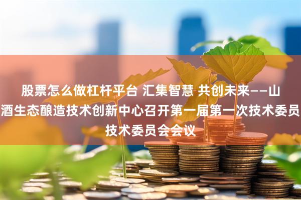 股票怎么做杠杆平台 汇集智慧 共创未来——山西省白酒生态酿造技术创新中心召开第一届第一次技术委员会会议