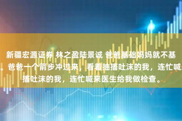 新疆宏源证券 林之盈陆景诚 爸爸基础妈妈就不基础 全家顿时慌了神。爸爸一个箭步冲过来，看着抽搐吐沫的我，连忙喊来医生给我做检查。