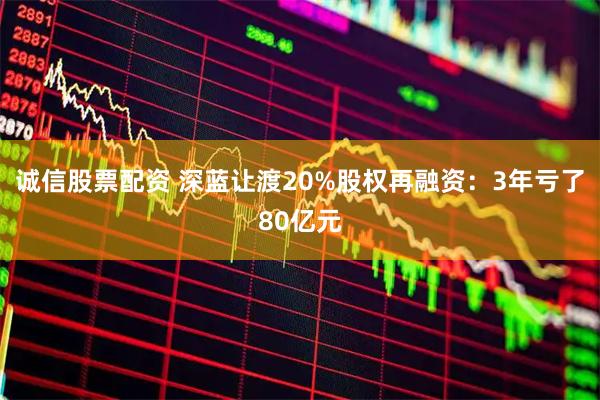 诚信股票配资 深蓝让渡20%股权再融资:3年亏了80亿元