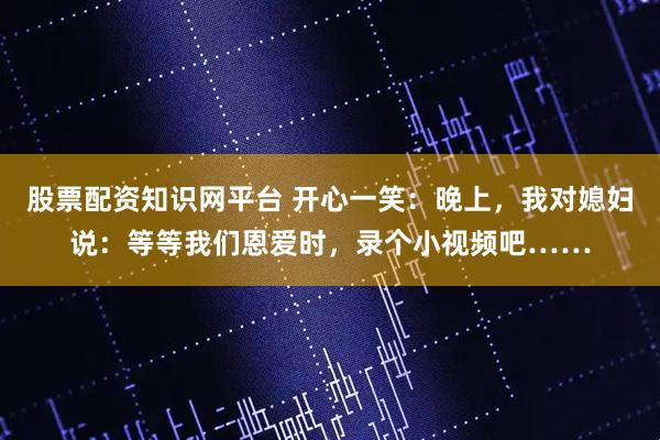股票配资知识网平台 开心一笑：晚上，我对媳妇说：等等我们恩爱时，录个小视频吧……