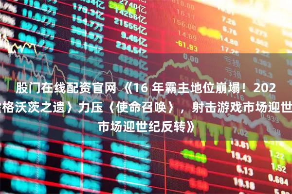 股门在线配资官网 《16 年霸主地位崩塌!2023 年〈霍格沃茨之遗〉力压〈使命召唤〉,射击游戏市场迎世纪反转》