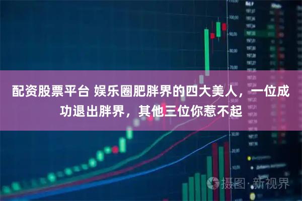 配资股票平台 娱乐圈肥胖界的四大美人，一位成功退出胖界，其他三位你惹不起