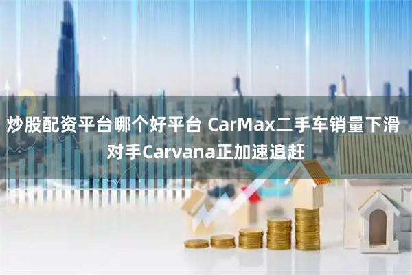炒股配资平台哪个好平台 CarMax二手车销量下滑 对手Carvana正加速追赶