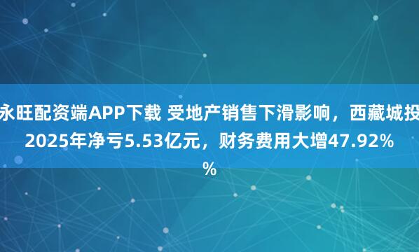永旺配资端APP下载 受地产销售下滑影响，西藏城投2025年净亏5.53亿元，财务费用大增47.92%