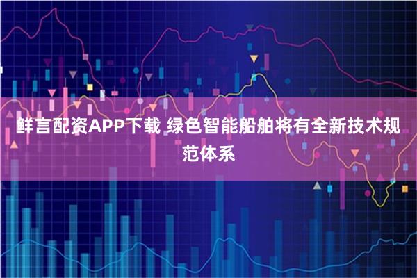 鲜言配资APP下载 绿色智能船舶将有全新技术规范体系