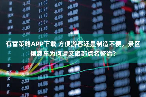 有富策略APP下载 方便游客还是制造不便，景区摆渡车为何遭文旅部点名整治？