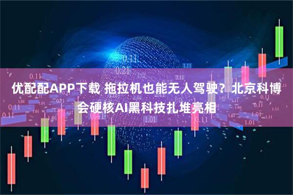 优配配APP下载 拖拉机也能无人驾驶？北京科博会硬核AI黑科技扎堆亮相
