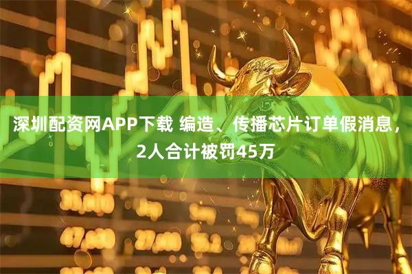 深圳配资网APP下载 编造、传播芯片订单假消息，2人合计被罚45万