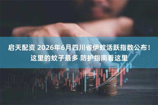 启天配资 2026年6月四川省伊蚊活跃指数公布！这里的蚊子最多 防护指南看这里