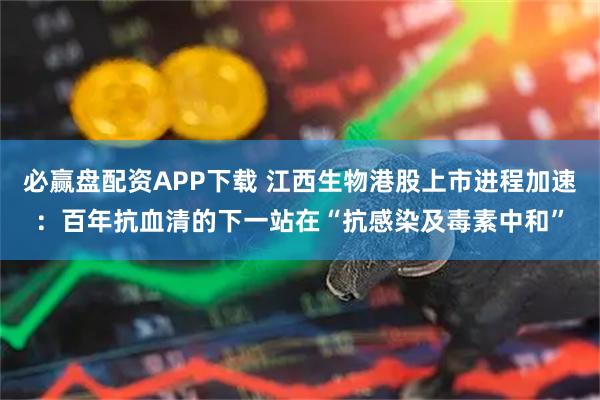 必赢盘配资APP下载 江西生物港股上市进程加速：百年抗血清的下一站在“抗感染及毒素中和”