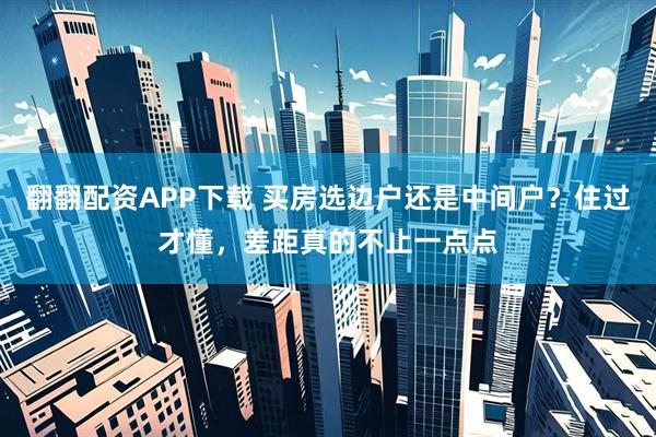 翻翻配资APP下载 买房选边户还是中间户？住过才懂，差距真的不止一点点