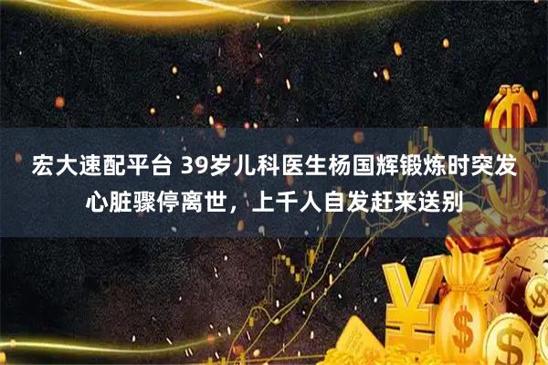 宏大速配平台 39岁儿科医生杨国辉锻炼时突发心脏骤停离世，上千人自发赶来送别