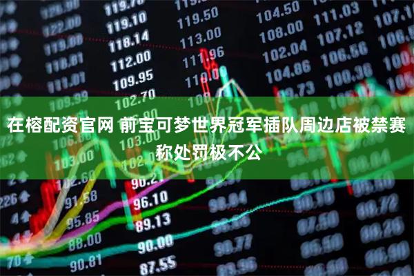 在榕配资官网 前宝可梦世界冠军插队周边店被禁赛 称处罚极不公