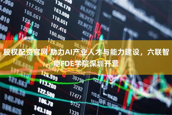 股权配资官网 助力AI产业人才与能力建设，六联智能FDE学院深圳开营
