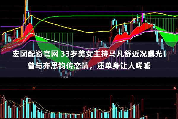 宏图配资官网 33岁美女主持马凡舒近况曝光！曾与齐思钧传恋情，还单身让人唏嘘